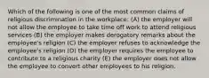 Which of the following is one of the most common claims of religious discrimination in the workplace: (A) the employer will not allow the employee to take time off work to attend religious services (B) the employer makes derogatory remarks about the employee's religion (C) the employer refuses to acknowledge the employee's religion (D) the employer requires the employee to contribute to a religious charity (E) the employer does not allow the employee to convert other employees to his religion.