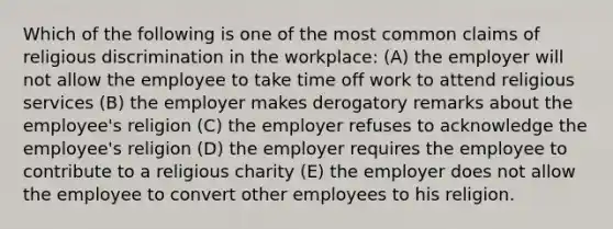 Which of the following is one of the most common claims of religious discrimination in the workplace: (A) the employer will not allow the employee to take time off work to attend religious services (B) the employer makes derogatory remarks about the employee's religion (C) the employer refuses to acknowledge the employee's religion (D) the employer requires the employee to contribute to a religious charity (E) the employer does not allow the employee to convert other employees to his religion.