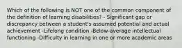 Which of the following is NOT one of the common component of the definition of learning disabilities? - Significant gap or discrepancy between a student's assumed potential and actual achievement -Lifelong condition -Below-average intellectual functioning -Difficulty in learning in one or more academic areas