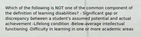 Which of the following is NOT one of the common component of the definition of learning disabilities? - Significant gap or discrepancy between a student's assumed potential and actual achievement -Lifelong condition -Below-average intellectual functioning -Difficulty in learning in one or more academic areas