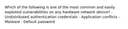 Which of the following is one of the most common and easily exploited vulnerabilities on any hardware network device? - Undistributed authentication credentials - Application conflicts - Malware - Default password