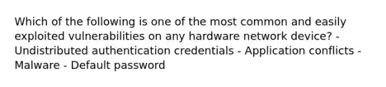 Which of the following is one of the most common and easily exploited vulnerabilities on any hardware network device? - Undistributed authentication credentials - Application conflicts - Malware - Default password