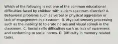 Which of the following is not one of the common educational difficulties faced by children with autism spectrum disorder? A. Behavioral problems such as verbal or physical aggression or lack of engagement in classroom. B. Atypical sensory processing such as the inability to tolerate noises and visual stimuli in the classroom. C. Social skills difficulties such as lack of awareness and conforming to social norms. D. Difficulty in memory related tasks.