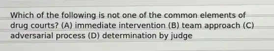 Which of the following is not one of the common elements of drug courts? (A) immediate intervention (B) team approach (C) adversarial process (D) determination by judge