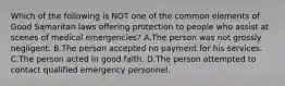 Which of the following is NOT one of the common elements of Good Samaritan laws offering protection to people who assist at scenes of medical​ emergencies? A.The person was not grossly negligent. B.The person accepted no payment for his services. C.The person acted in good faith. D.The person attempted to contact qualified emergency personnel.