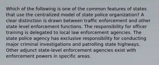 Which of the following is one of the common features of states that use the centralized model of state police organization? A clear distinction is drawn between traffic enforcement and other state level enforcement functions. The responsibility for officer training is delegated to local law enforcement agencies. The state police agency has exclusive responsibility for conducting major criminal investigations and patrolling state highways. Other adjunct state-level enforcement agencies exist with enforcement powers in specific areas.