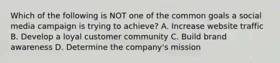 Which of the following is NOT one of the common goals a social media campaign is trying to achieve? A. Increase website traffic B. Develop a loyal customer community C. Build brand awareness D. Determine the company's mission