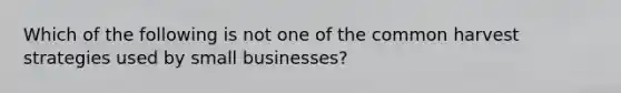 Which of the following is not one of the common harvest strategies used by small businesses?