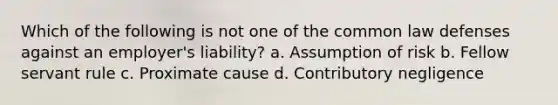 Which of the following is not one of the common law defenses against an employer's liability? a. Assumption of risk b. Fellow servant rule c. Proximate cause d. Contributory negligence