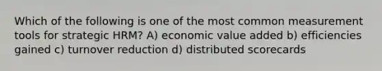 Which of the following is one of the most common measurement tools for strategic HRM? A) economic value added b) efficiencies gained c) turnover reduction d) distributed scorecards