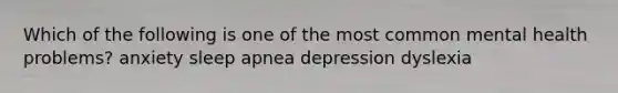 Which of the following is one of the most common mental health problems? anxiety sleep apnea depression dyslexia