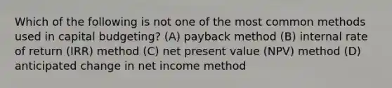 Which of the following is not one of the most common methods used in capital budgeting? (A) payback method (B) internal rate of return (IRR) method (C) net present value (NPV) method (D) anticipated change in net income method