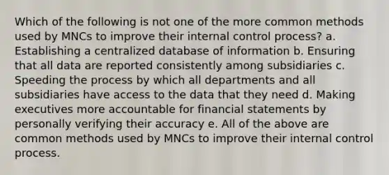 Which of the following is not one of the more common methods used by MNCs to improve their internal control process? a. Establishing a centralized database of information b. Ensuring that all data are reported consistently among subsidiaries c. Speeding the process by which all departments and all subsidiaries have access to the data that they need d. Making executives more accountable for financial statements by personally verifying their accuracy e. All of the above are common methods used by MNCs to improve their internal control process.