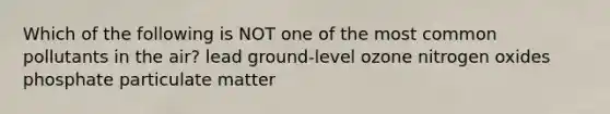 Which of the following is NOT one of the most common pollutants in the air? lead ground-level ozone nitrogen oxides phosphate particulate matter