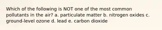 Which of the following is NOT one of the most common pollutants in the air? a. particulate matter b. nitrogen oxides c. ground-level ozone d. lead e. carbon dioxide