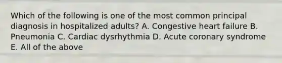 Which of the following is one of the most common principal diagnosis in hospitalized adults? A. Congestive heart failure B. Pneumonia C. Cardiac dysrhythmia D. Acute coronary syndrome E. All of the above