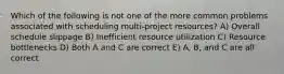 Which of the following is not one of the more common problems associated with scheduling multi-project resources? A) Overall schedule slippage B) Inefficient resource utilization C) Resource bottlenecks D) Both A and C are correct E) A, B, and C are all correct