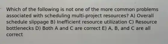 Which of the following is not one of the more common problems associated with scheduling multi-project resources? A) Overall schedule slippage B) Inefficient resource utilization C) Resource bottlenecks D) Both A and C are correct E) A, B, and C are all correct