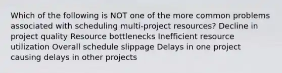 Which of the following is NOT one of the more common problems associated with scheduling multi-project resources? Decline in project quality Resource bottlenecks Inefficient resource utilization Overall schedule slippage Delays in one project causing delays in other projects