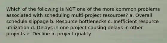 Which of the following is NOT one of the more common problems associated with scheduling multi-project resources? a. Overall schedule slippage b. Resource bottlenecks c. Inefficient resource utilization d. Delays in one project causing delays in other projects e. Decline in project quality