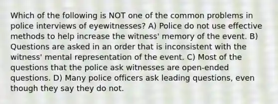 Which of the following is NOT one of the common problems in police interviews of eyewitnesses? A) Police do not use effective methods to help increase the witness' memory of the event. B) Questions are asked in an order that is inconsistent with the witness' mental representation of the event. C) Most of the questions that the police ask witnesses are open-ended questions. D) Many police officers ask leading questions, even though they say they do not.