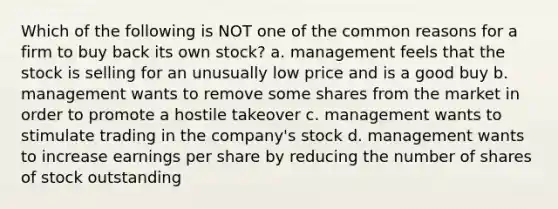 Which of the following is NOT one of the common reasons for a firm to buy back its own stock? a. management feels that the stock is selling for an unusually low price and is a good buy b. management wants to remove some shares from the market in order to promote a hostile takeover c. management wants to stimulate trading in the company's stock d. management wants to increase earnings per share by reducing the number of shares of stock outstanding