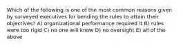 Which of the following is one of the most common reasons given by surveyed executives for bending the rules to attain their objectives? A) organizational performance required it B) rules were too rigid C) no one will know D) no oversight E) all of the above