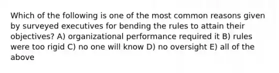 Which of the following is one of the most common reasons given by surveyed executives for bending the rules to attain their objectives? A) organizational performance required it B) rules were too rigid C) no one will know D) no oversight E) all of the above