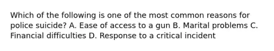 Which of the following is one of the most common reasons for police suicide? A. Ease of access to a gun B. Marital problems C. Financial difficulties D. Response to a critical incident