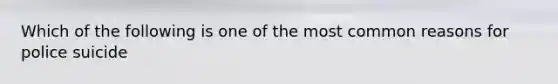 Which of the following is one of the most common reasons for police suicide