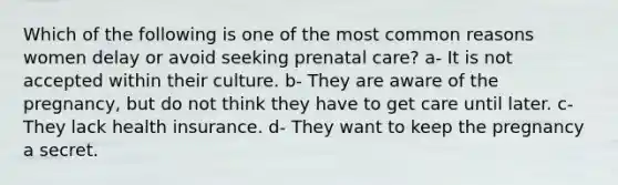 Which of the following is one of the most common reasons women delay or avoid seeking prenatal care? a- It is not accepted within their culture. b- They are aware of the pregnancy, but do not think they have to get care until later. c- They lack health insurance. d- They want to keep the pregnancy a secret.