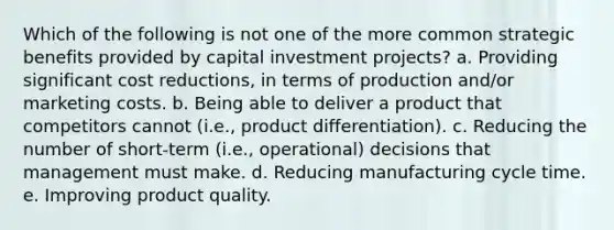 Which of the following is not one of the more common strategic benefits provided by capital investment projects? a. Providing significant cost reductions, in terms of production and/or marketing costs. b. Being able to deliver a product that competitors cannot (i.e., product differentiation). c. Reducing the number of short-term (i.e., operational) decisions that management must make. d. Reducing manufacturing cycle time. e. Improving product quality.