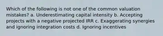 Which of the following is not one of the common valuation mistakes? a. Underestimating capital intensity b. Accepting projects with a negative projected IRR c. Exaggerating synergies and ignoring integration costs d. Ignoring incentives