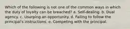 Which of the following is not one of the common ways in which the duty of loyalty can be breached? a. Self-dealing. b. Dual agency. c. Usurping an opportunity. d. Failing to follow the principal's instructions. e. Competing with the principal.