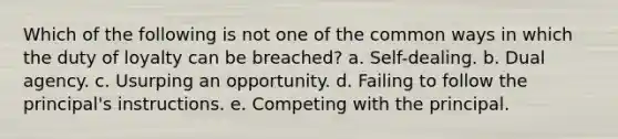 Which of the following is not one of the common ways in which the duty of loyalty can be breached? a. Self-dealing. b. Dual agency. c. Usurping an opportunity. d. Failing to follow the principal's instructions. e. Competing with the principal.