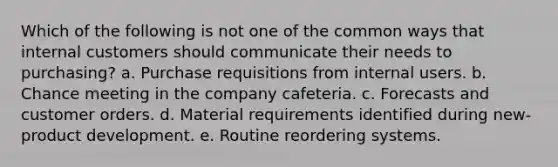 Which of the following is not one of the common ways that internal customers should communicate their needs to purchasing? a. Purchase requisitions from internal users. b. Chance meeting in the company cafeteria. c. Forecasts and customer orders. d. Material requirements identified during new-product development. e. Routine reordering systems.