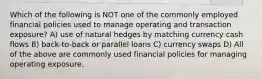 Which of the following is NOT one of the commonly employed financial policies used to manage operating and transaction exposure? A) use of natural hedges by matching currency cash flows B) back-to-back or parallel loans C) currency swaps D) All of the above are commonly used financial policies for managing operating exposure.