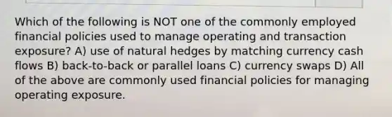 Which of the following is NOT one of the commonly employed financial policies used to manage operating and transaction exposure? A) use of natural hedges by matching currency cash flows B) back-to-back or parallel loans C) currency swaps D) All of the above are commonly used financial policies for managing operating exposure.