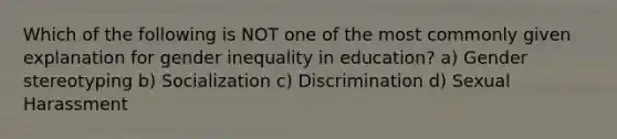 Which of the following is NOT one of the most commonly given explanation for gender inequality in education? a) Gender stereotyping b) Socialization c) Discrimination d) Sexual Harassment