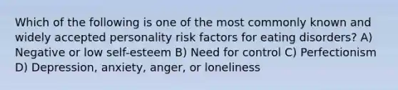 Which of the following is one of the most commonly known and widely accepted personality risk factors for eating disorders? A) Negative or low self-esteem B) Need for control C) Perfectionism D) Depression, anxiety, anger, or loneliness