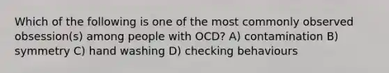 Which of the following is one of the most commonly observed obsession(s) among people with OCD? A) contamination B) symmetry C) hand washing D) checking behaviours