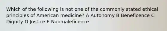 Which of the following is not one of the commonly stated ethical principles of American medicine? A Autonomy B Beneficence C Dignity D Justice E Nonmaleficence