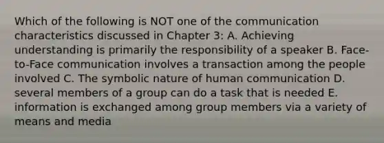 Which of the following is NOT one of the communication characteristics discussed in Chapter 3: A. Achieving understanding is primarily the responsibility of a speaker B. Face-to-Face communication involves a transaction among the people involved C. The symbolic nature of human communication D. several members of a group can do a task that is needed E. information is exchanged among group members via a variety of means and media