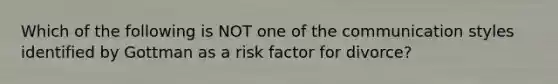 Which of the following is NOT one of the communication styles identified by Gottman as a risk factor for divorce?