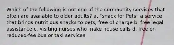 Which of the following is not one of the community services that often are available to older adults? a. "snack for Pets" a service that brings nutritious snacks to pets, free of charge b. free legal assistance c. visiting nurses who make house calls d. free or reduced-fee bus or taxi services