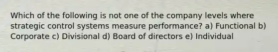 Which of the following is not one of the company levels where strategic control systems measure performance? a) Functional b) Corporate c) Divisional d) Board of directors e) Individual