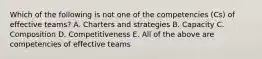 Which of the following is not one of the competencies (Cs) of effective teams? A. Charters and strategies B. Capacity C. Composition D. Competitiveness E. All of the above are competencies of effective teams