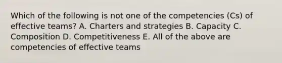 Which of the following is not one of the competencies (Cs) of effective teams? A. Charters and strategies B. Capacity C. Composition D. Competitiveness E. All of the above are competencies of effective teams