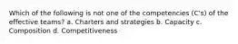 Which of the following is not one of the competencies (C's) of the effective teams? a. Charters and strategies b. Capacity c. Composition d. Competitiveness