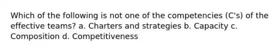 Which of the following is not one of the competencies (C's) of the effective teams? a. Charters and strategies b. Capacity c. Composition d. Competitiveness